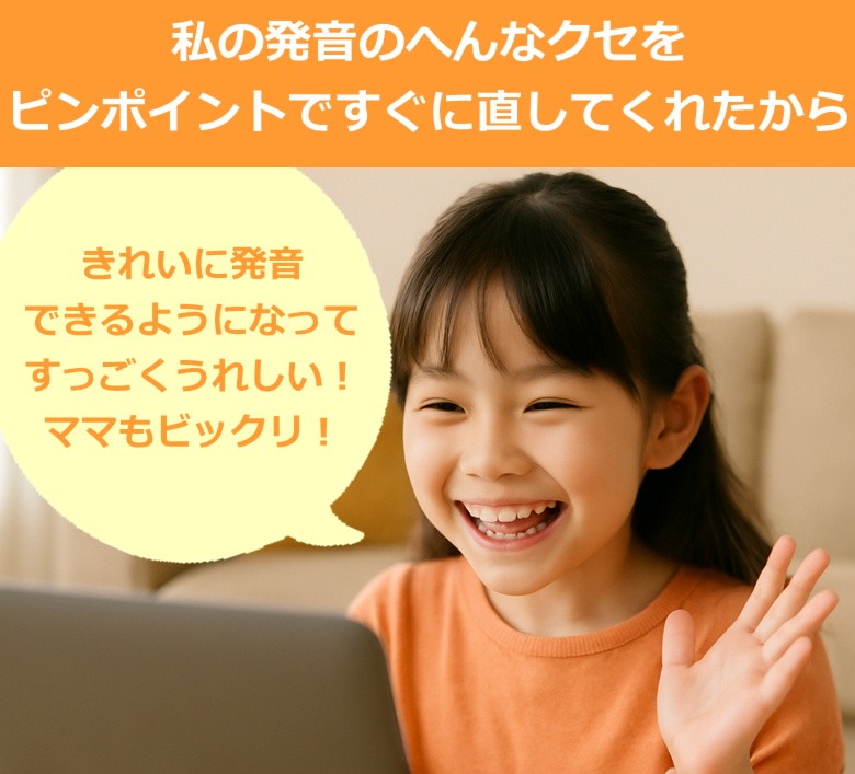 私の発音の変な癖をピンポイントですぐに直してくれたから、きれいに発音できるようになってすっごくうれしい！ママもビックリ